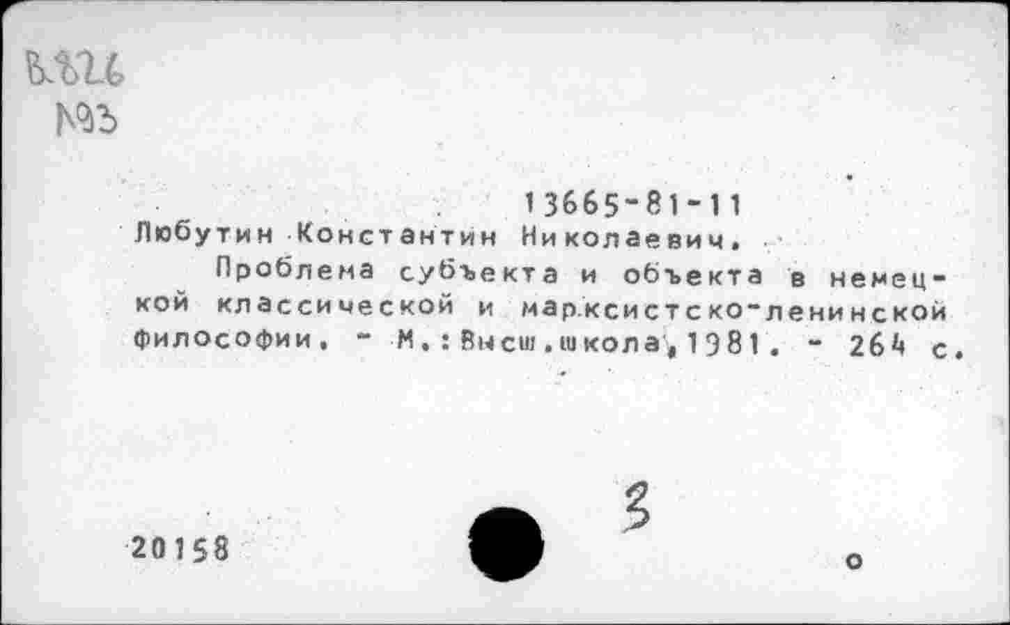 ﻿кш
13665-81-11 Любутин Константин Николаевич.
Проблема субъекта и объекта в немецкой классической и марксистско-ленинской философии. - М.:Высш.школа,1Э81. - 264 с
20158
3
о